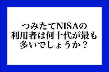 つみたてNISAの利用者は何十代が最も多いでしょうか？