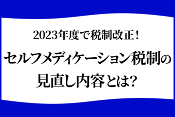 2023年度で税制改正！セルフメディケーション税制の見直し内容とは？