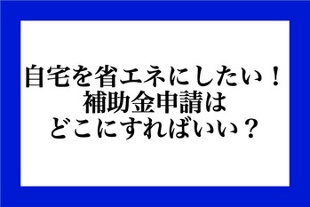 自宅を省エネにしたい！補助金申請はどこにすればいい?