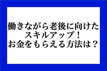 働きながら老後に向けたスキルアップ！お金を貰える方法は？