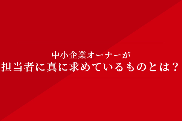 中小企業オーナーが担当者に真に求めているものとは?