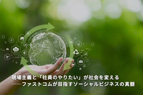 現場主義と「社員のやりたい」が社会を変える──ファストコムが目指すソーシャルビジネスの真髄
