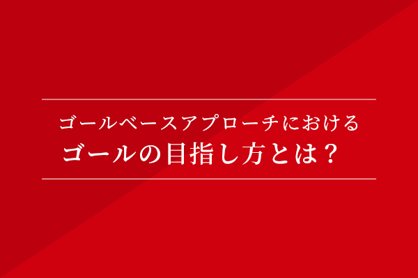 ゴールベースアプローチにおけるゴールの目指し方とは?