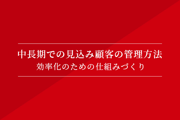 中長期での見込み顧客の管理方法〜効率化のための仕組みづくり