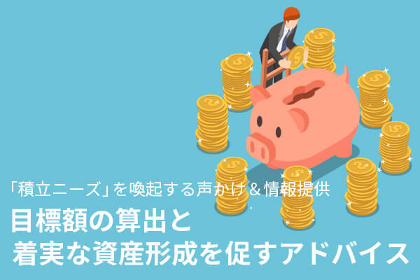 「積立ニーズ」を喚起する声かけ＆情報提供　目標額の算出と着実な資産形成を促すアドバイス