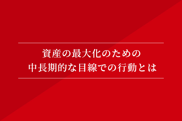 資産の最大化のための、中長期的な目線での行動とは