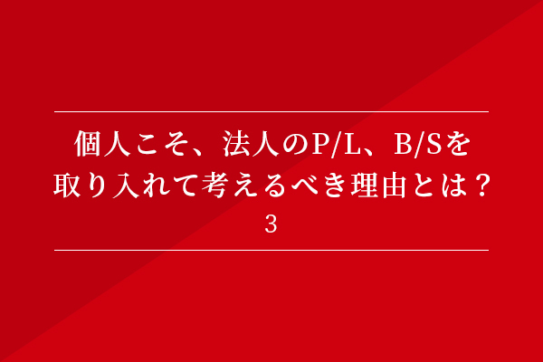 個人こそ、法人のP/L、B/Sを
取り入れて考えるべき理由とは?③