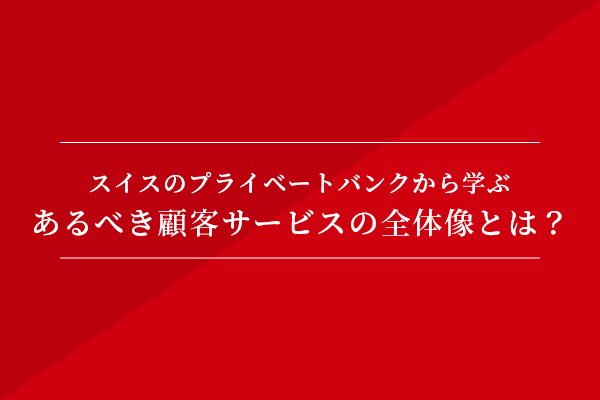 スイスのプライベートバンクから学ぶ、あるべき顧客サービスの全体像とは?