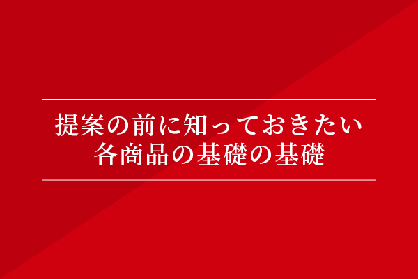 提案の前に知っておきたい、各商品の基礎の基礎