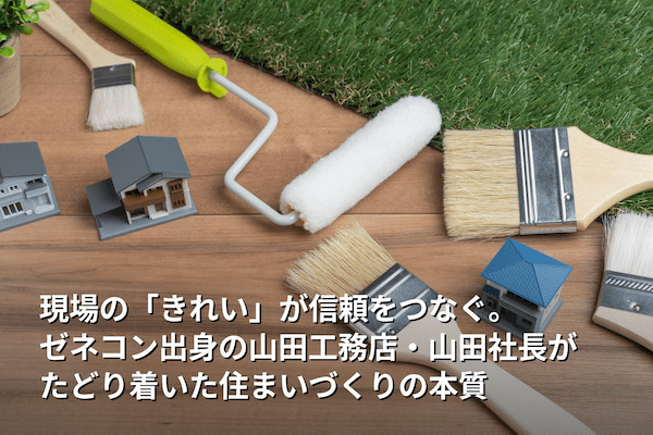現場の「きれい」が信頼をつなぐ。ゼネコン出身の山田工務店・山田社長がたどり着いた住まいづくりの本質