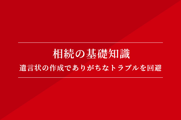 相続の基礎知識 遺言書の作成でありがちなトラブルを回避