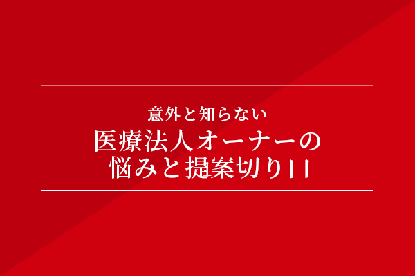 意外と知らない、医療法人オーナーの悩みと提案切り口