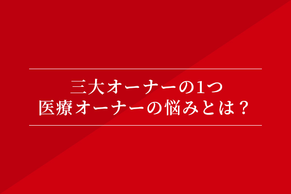 三大オーナーの1つ、医業オーナーの悩みとは?