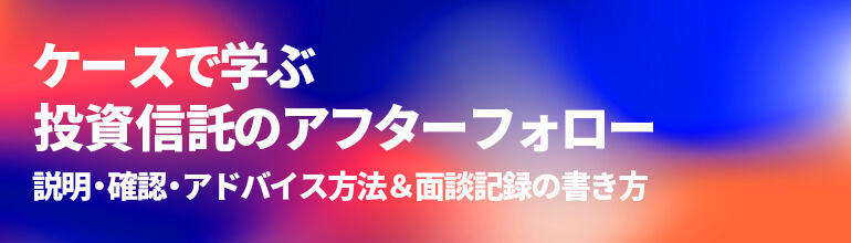 ケースで学ぶ投資信託のアフターフォロー 説明・確認・アドバイス方法&面談記録の書き方