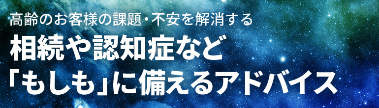 高齢のお客様の課題・不安を解消する 相続や認知症など「もしも」に備えるアドバイス