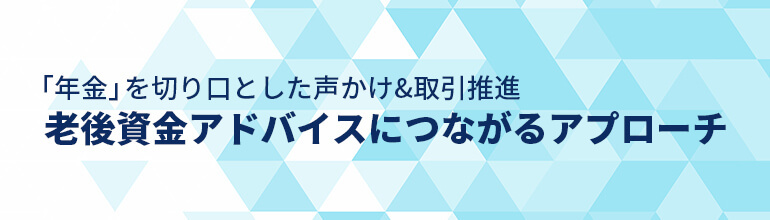 「年金」を切り口とした声かけ&取引推進 老後資金アドバイスにつながるアプローチ