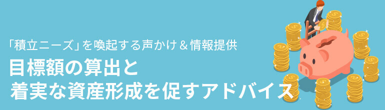 「積立ニーズ」を喚起する声かけ&情報提供 目標額の算出と着実な資産形成を促すアドバイス